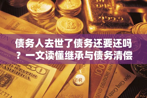 济南债务人去世了债务还要还吗？一文读懂继承与债务清偿